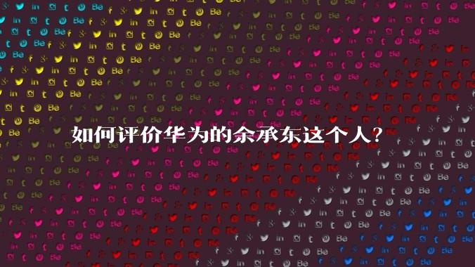 如何评价华为的余承东这个人？