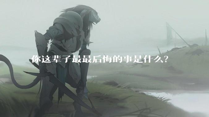 你这辈子最最后悔的事是什么？