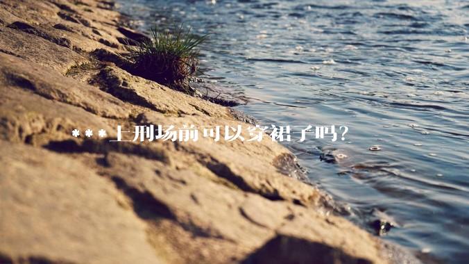 ***上刑场前可以穿裙子吗？